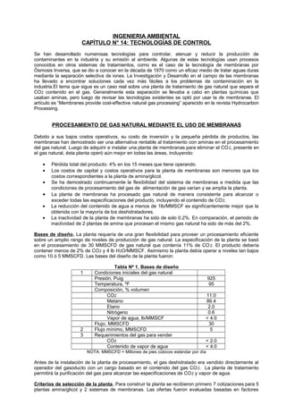 INGENIERIA AMBIENTAL
CAPÍTULO N° 14: TECNOLOGÍAS DE CONTROL
Se han desarrollado numerosas tecnologías para controlar, atenuar y reducir la producción de
contaminantes en la industria y su emisión al ambiente. Algunas de estas tecnologías usan procesos
conocidos en otros sistemas de tratamientos, como es el caso de la tecnología de membranas por
Ósmosis Inversa, que se dio a conocer en la década de 1970 como un eficaz medio de tratar aguas duras
mediante la separación selectiva de iones. La Investigación y Desarrollo en el campo de las membranas
ha llevado a encontrar soluciones cada vez más fáciles a los problemas de contaminación en la
industria.El tema que sigue es un caso real sobre una planta de tratamiento de gas natural que separa el
CO2 contenido en el gas. Generalmente esta separación se llevaba a cabo en plantas químicas que
usaban aminas, pero luego de revisar las tecnologías existentes se optó por usar la de membranas. El
artículo es “Membranes provide cost-effective natural gas processing” aparecido en la revista Hydrocarbon
Processing.
PROCESAMIENTO DE GAS NATURAL MEDIANTE EL USO DE MEMBRANAS
Debido a sus bajos costos operativos, su costo de inversión y la pequeña pérdida de productos, las
membranas han demostrado ser una alternativa rentable al tratamiento con aminas en el procesamiento
del gas natural. Luego de adquirir e instalar una planta de membranas para eliminar el CO2, presente en
el gas natural, ésta planta operó aún mejor en todas las áreas, incluyendo:
• Pérdida total del producto: 4% en los 15 meses que tiene operando.
• Los costos de capital y costos operativos para la planta de membranas son menores que los
costos correspondientes a la planta de amina/glicol.
• Se ha demostrado continuamente la flexibilidad del sistema de membranas a medida que las
condiciones de procesamiento del gas de alimentación de gas varían y se amplía la planta.
• La planta de membranas ha procesado gas natural de manera consistente para alcanzar o
exceder todas las especificaciones del producto, incluyendo el contenido de CO2.
• La reducción del contenido de agua a menos de 1lb/MMSCF es significantemente mejor que la
obtenida con la mayoría de los deshidratadores.
• La inactividad de la planta de membranas ha sido de solo 0.2%. En comparación, el periodo de
inactividad de 2 plantas de amina que procesan el mismo gas natural ha sido de más del 2%.
Bases de diseño. La planta requería de una gran flexibilidad para proveer un procesamiento eficiente
sobre un amplio rango de niveles de producción de gas natural. La especificación de la planta se basó
en el procesamiento de 30 MMSCFD de gas natural que contenía 11% de CO2. El producto debería
contener menos de 2% de CO2 y 4 lb H2O/MMSCF. Asimismo la planta debía operar a niveles tan bajos
como 10 ó 5 MMSCFD. Las bases del diseño de la planta fueron:
Tabla Nº 1. Bases de diseño
1 Condiciones iniciales del gas natural
Presión, Puig 925
Temperatura, ºF 95
Composición, % volumen
CO2 11.0
Metano 86.4
Etano 2.0
Nitrógeno 0.6
Vapor de agua, lb/MMSCF < 4.0
Flujo, MMSCFD 30
2 Flujo mínimo, MMSCFD 5
3 Requerimientos del gas para vender
CO2 < 2.0
Contenido de vapor de agua < 4.0
NOTA: MMSCFD = Millones de pies cúbicos estándar por día
Antes de la instalación de la planta de procesamiento, el gas deshidratado era vendido directamente al
operador del gasoducto con un cargo basado en el contenido del gas CO2. La planta de tratamiento
permitirá la purificación del gas para alcanzar las especificaciones de CO2 y vapor de agua.
Criterios de selección de la planta. Para construir la planta se recibieron primero 7 cotizaciones para 5
plantas amina/glicol y 2 sistemas de membranas. Las ofertas fueron evaluadas basadas en factores
 