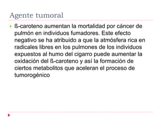 Agente tumoral
 ß-caroteno aumentan la mortalidad por cáncer de
pulmón en individuos fumadores. Este efecto
negativo se ha atribuido a que la atmósfera rica en
radicales libres en los pulmones de los individuos
expuestos al humo del cigarro puede aumentar la
oxidación del ß-caroteno y así la formación de
ciertos metabolitos que aceleran el proceso de
tumorogénico
 