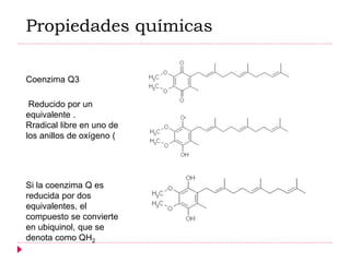 Coenzima Q3
Reducido por un
equivalente .
Rradical libre en uno de
los anillos de oxígeno (
Si la coenzima Q es
reducida por dos
equivalentes, el
compuesto se convierte
en ubiquinol, que se
denota como QH2
Propiedades químicas
 