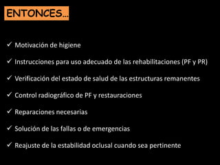  Motivación de higiene
 Instrucciones para uso adecuado de las rehabilitaciones (PF y PR)
 Verificación del estado de salud de las estructuras remanentes
 Control radiográfico de PF y restauraciones
 Reparaciones necesarias
 Solución de las fallas o de emergencias
 Reajuste de la estabilidad oclusal cuando sea pertinente
ENTONCES…
 