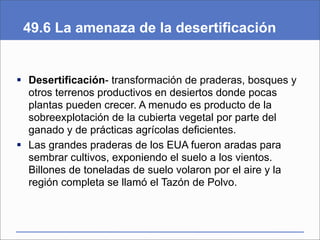 49.6 La amenaza de la desertificación


 Desertificación- transformación de praderas, bosques y
  otros terrenos productivos en desiertos donde pocas
  plantas pueden crecer. A menudo es producto de la
  sobreexplotación de la cubierta vegetal por parte del
  ganado y de prácticas agrícolas deficientes.
 Las grandes praderas de los EUA fueron aradas para
  sembrar cultivos, exponiendo el suelo a los vientos.
  Billones de toneladas de suelo volaron por el aire y la
  región completa se llamó el Tazón de Polvo.
 