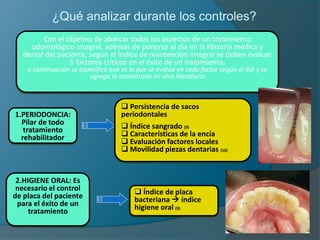 Con el objetivo de abarcar todos los aspectos de un tratamiento
odontológico integral, además de ponerse al día en la Historia médica y
dental del paciente, según el Índice de mantención integral se deben evaluar
5 factores críticos en el éxito de un tratamiento,
a continuación se especifica que es lo que se evalúa en cada factor según el IMI y se
agrega lo encontrado en otra literatura:
1.PERIODONCIA:
Pilar de todo
tratamiento
rehabilitador
 Persistencia de sacos
periodontales
 Índice sangrado (9)
 Características de la encía
 Evaluación factores locales
 Movilidad piezas dentarias (10)
2.HIGIENE ORAL: Es
necesario el control
de placa del paciente
para el éxito de un
tratamiento
 Índice de placa
bacteriana  índice
higiene oral (9)
¿Qué analizar durante los controles?
 