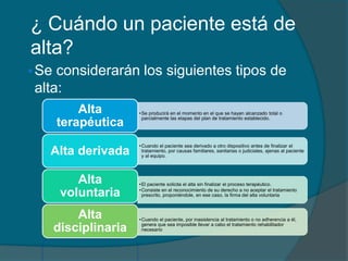 ¿ Cuándo un paciente está de
alta?
Se considerarán los siguientes tipos de
alta:
•Se producirá en el momento en el que se hayan alcanzado total o
parcialmente las etapas del plan de tratamiento establecido.
Alta
terapéutica
•Cuando el paciente sea derivado a otro dispositivo antes de finalizar el
tratamiento, por causas familiares, sanitarias o judiciales, ajenas al paciente
y al equipo.
Alta derivada
•El paciente solicita el alta sin finalizar el proceso terapéutico.
•Consiste en el reconocimiento de su derecho a no aceptar el tratamiento
prescrito, proponiéndole, en ese caso, la firma del alta voluntaria
Alta
voluntaria
Alta
disciplinaria
•Cuando el paciente, por inasistencia al tratamiento o no adherencia a él,
genera que sea imposible llevar a cabo el tratamiento rehabilitador
necesario
 