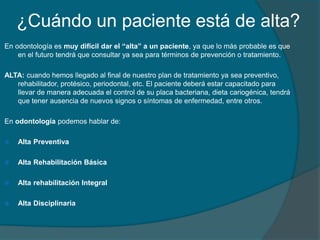 ¿Cuándo un paciente está de alta?
En odontología es muy difícil dar el “alta” a un paciente, ya que lo más probable es que
en el futuro tendrá que consultar ya sea para términos de prevención o tratamiento.
ALTA: cuando hemos llegado al final de nuestro plan de tratamiento ya sea preventivo,
rehabilitador, protésico, periodontal, etc. El paciente deberá estar capacitado para
llevar de manera adecuada el control de su placa bacteriana, dieta cariogénica, tendrá
que tener ausencia de nuevos signos o síntomas de enfermedad, entre otros.
En odontología podemos hablar de:
 Alta Preventiva
 Alta Rehabilitación Básica
 Alta rehabilitación Integral
 Alta Disciplinaria
 