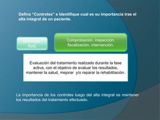 Defina “Controles” e Identifique cual es su importancia tras el
alta integral de un paciente.
Definición:
RAE
Comprobación, inspección,
fiscalización, intervención.
Evaluación del tratamiento realizado durante la fase
activa, con el objetivo de evaluar los resultados,
mantener la salud, mejorar y/o reparar la rehabilitación.
La importancia de los controles luego del alta integral es mantener
los resultados del tratamiento efectuado.
 