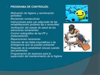  PROGRAMA DE CONTROLES:
 Motivación de higiene y remotivación
periódica
 Revisiones consecutivas
 Instrucciones para uso adecuado de las
rehabilitaciones (prótesis fija o removible)
 Verificación del estado de salud de las
estructuras remanentes
 Control radiográfico de las PF y
restauraciones.
 Reparaciones necesarias
 Solución de las fallas traumáticas o de
emergencia que se puedan presentar
 Reajuste de la estabilidad oclusal cuando
sea pertinente
 Programación de sesiones para la
supervisión del mantenimiento de la higiene
 