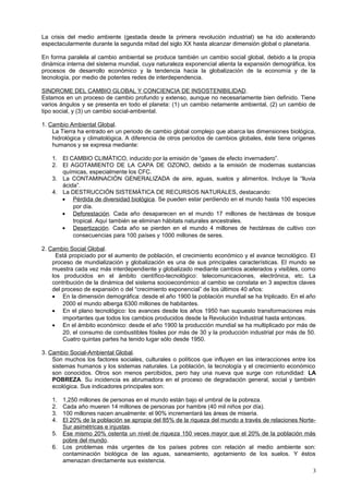 La crisis del medio ambiente (gestada desde la primera revolución industrial) se ha ido acelerando
espectacularmente durante la segunda mitad del siglo XX hasta alcanzar dimensión global o planetaria.
En forma paralela al cambio ambiental se produce también un cambio social global, debido a la propia
dinámica interna del sistema mundial, cuya naturaleza exponencial alienta la expansión demográfica, los
procesos de desarrollo económico y la tendencia hacia la globalización de la economía y de la
tecnología, por medio de potentes redes de interdependencia.
SINDROME DEL CAMBIO GLOBAL Y CONCIENCIA DE INSOSTENIBILIDAD.
Estamos en un proceso de cambio profundo y extenso, aunque no necesariamente bien definido. Tiene
varios ángulos y se presenta en todo el planeta: (1) un cambio netamente ambiental, (2) un cambio de
tipo social, y (3) un cambio social-ambiental.
1. Cambio Ambiental Global.
La Tierra ha entrado en un periodo de cambio global complejo que abarca las dimensiones biológica,
hidrológica y climatológica. A diferencia de otros periodos de cambios globales, éste tiene orígenes
humanos y se expresa mediante:
1. El CAMBIO CLIMÁTICO, inducido por la emisión de “gases de efecto invernadero”.
2. El AGOTAMIENTO DE LA CAPA DE OZONO, debido a la emisión de modernas sustancias
químicas, especialmente los CFC.
3. La CONTAMINACIÓN GENERALIZADA de aire, aguas, suelos y alimentos. Incluye la “lluvia
ácida”.
4. La DESTRUCCIÓN SISTEMÁTICA DE RECURSOS NATURALES, destacando:
• Pérdida de diversidad biológica. Se pueden estar perdiendo en el mundo hasta 100 especies
por día.
• Deforestación. Cada año desaparecen en el mundo 17 millones de hectáreas de bosque
tropical. Aquí también se eliminan hábitats naturales ancestrales.
• Desertización. Cada año se pierden en el mundo 4 millones de hectáreas de cultivo con
consecuencias para 100 países y 1000 millones de seres.
2. Cambio Social Global.
Está propiciado por el aumento de población, el crecimiento económico y el avance tecnológico. El
proceso de mundialización y globalización es una de sus principales características. El mundo se
muestra cada vez más interdependiente y globalizado mediante cambios acelerados y visibles, como
los producidos en el ámbito científico-tecnológico: telecomunicaciones, electrónica, etc. La
contribución de la dinámica del sistema socioeconómico al cambio se constata en 3 aspectos claves
del proceso de expansión o del “crecimiento exponencial” de los últimos 40 años:
• En la dimensión demográfica: desde el año 1900 la población mundial se ha triplicado. En el año
2000 el mundo alberga 6300 millones de habitantes.
• En el plano tecnológico: los avances desde los años 1950 han supuesto transformaciones más
importantes que todos los cambios producidos desde la Revolución Industrial hasta entonces.
• En el ámbito económico: desde el año 1900 la producción mundial se ha multiplicado por más de
20, el consumo de combustibles fósiles por más de 30 y la producción industrial por más de 50.
Cuatro quintas partes ha tenido lugar sólo desde 1950.
3. Cambio Social-Ambiental Global.
Son muchos los factores sociales, culturales o políticos que influyen en las interacciones entre los
sistemas humanos y los sistemas naturales. La población, la tecnología y el crecimiento económico
son conocidos. Otros son menos percibidos, pero hay una nueva que surge con rotundidad: LA
POBREZA. Su incidencia es abrumadora en el proceso de degradación general, social y también
ecológica. Sus indicadores principales son:
1. 1,250 millones de personas en el mundo están bajo el umbral de la pobreza.
2. Cada año mueren 14 millones de personas por hambre (40 mil niños por día).
3. 100 millones nacen anualmente: el 90% incrementará las áreas de miseria.
4. El 20% de la población se apropia del 85% de la riqueza del mundo a través de relaciones Norte-
Sur asimétricas e injustas.
5. Ese mismo 20% ostenta un nivel de riqueza 150 veces mayor que el 20% de la población más
pobre del mundo.
6. Los problemas más urgentes de los países pobres con relación al medio ambiente son:
contaminación biológica de las aguas, saneamiento, agotamiento de los suelos. Y éstos
amenazan directamente sus existencia.
3
 