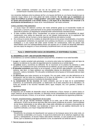 7. Estos problemas contrastan con los de los países ricos, motivados por su opulencia:
contaminación industrial, lluvia ácida, residuos peligrosos, etc.
Los crecientes desfases entre la pobreza del Sur y la riqueza del Norte es una fuerza impulsora que va
cobrando mayor relieve en la crisis global del medio ambiente. Es de notar que el capitalismo es
capaz de modificar su propio “código genético” para poder seguir reproduciéndose a medida que
se ajusta estructuralmente a los límites finitos y a las leyes de la naturaleza, sin renunciar a la
acumulación de beneficios por medio de la “mercantilización” del medio ambiente.
CONCLUSIONES PRELIMINARES
• La causa mayor del deterioro continuo del medio ambiente global es el insostenible modelo de
producción y consumo, particularmente en los países industrializados. En tanto que en los países en
desarrollo la pobreza y la degradación ambiental están estrechamente interrelacionados.
• Si tales modelos resultan ahora “insostenibles” es porque se evidencia la imposibilidad de seguir
manteniendo unos estilos de desarrollo que se han basado históricamente en la explotación del
medio ambiente, del ser humano y de las regiones periféricas del sistema mundial.
• De continuar la senda de los modelos de desarrollo típicos de los países industrializados, el aumento
de la degradación ambiental y la expansión de la pobreza nos llevará a un colapso de los sistemas
ecológicos y a una ruptura del orden social mundial. En consecuencia, tanto los países más
desarrollados como los subdesarrollados tienen que apostar por un modelo de desarrollo alternativo
que sea capaz de asegurar un futuro ambiental y socialmente sano a la vez que perdurable.
Parte 2: ORIENTACIÓN HACIA UN DESARROLLO SOSTENIBLE GLOBAL
EL DESARROLLO HOY: UNA SITUACIÓN PREOCUPANTE
Si sometemos a un somero análisis la situación actual del Perú, el balance no es nada favorable:
1. La paz en nuestra sociedad está perturbada. La armonía entre todos los habitantes está aún lejos de
lograrse: la violencia es muy alta y la seguridad para los ciudadanos es un anhelo lejano.
2. La justicia social y económica es deficiente. No se reconocen en la práctica los derechos a cada
persona y los ciudadanos son poco conscientes de sus deberes, por eso no los cumplen a plenitud.
3. El bienestar económico para todos no se ha logrado, y cerca del 50% dela población vive en pobreza
extrema, vale decir, no logra satisfacer sus necesidades básicas de alimentación, vestido, vivienda,
educación, cultura y recreación. Por otra parte, la distribución de la riqueza en forma justa está aún lejos
de lograrse.
4. La democracia para todos tampoco se ha logrado. Por una parte, existe una alta deficiencia en la
participación real de todos los ciudadanos en la toma de decisiones, y, por otra, las minorías son
marginadas y se desconoce en la práctica la diversidad cultural.
5. La conservación de los recursos del medio ambiente, que son la base de la sustentabilidad
económica, es sumamente preocupante. La destrucción de la base productiva de la naturaleza y la
lucha por acceder a los recursos naturales (tierra, agua, bosques, etc.) son grandes y tienden a
agudizarse.
Tendencias a futuro
Si seguimos con el modelo de desarrollo actual, las tendencias a futuro marcan un camino hacia un
mayor deterioro de los recursos naturales, en desmedro de las necesidades de la creciente población y
de la economía del país. A futuro, si no se toman medidas, son de esperarse los siguientes problemas:
1. Erosión, empobrecimiento y degradación de los suelos.
Hoy en día, de las 700,000 hectáreas irrigadas en la costa, casi el 50% está afectada por la
salinización. El 60% de las tierras agrícolas dela sierra tienen problemas de erosión. Casi la totalidad
de las tierras desbocadas en las selvas alta y baja están afectadas por procesos preocupantes de
erosión y pérdida de fertilidad. Las tendencias a futuro son de una patética disminución de la
superficie cultivada y una mayor inseguridad alimenticia.
2. Desertización.
Actualmente, los procesos de desertización son graves en los bosques secos de la costa norte, en
las vertientes occidentales y en la puna. A causa de la destrucción de la cobertura vegetal por tala,
quema y sobrepastoreo, el recurso hídrico está siendo mermado. Lo que sucede en la cuenca del
Rímac, que no abastece ya de agua suficiente a Lima, es solamente una señal de alarma.
3. Tala de bosques en la selva.
4
 