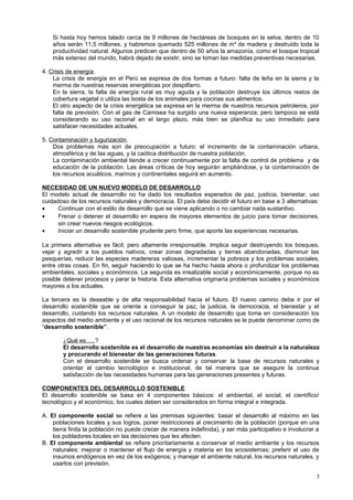 Si hasta hoy hemos talado cerca de 9 millones de hectáreas de bosques en la selva, dentro de 10
años serán 11,5 millones, y habremos quemado 525 millones de m³ de madera y destruido toda la
productividad natural. Algunos predicen que dentro de 50 años la amazonía, como el bosque tropical
más extenso del mundo, habrá dejado de existir, sino se toman las medidas preventivas necesarias.
4. Crisis de energía.
La crisis de energía en el Perú se expresa de dos formas a futuro: falta de leña en la sierra y la
merma de nuestras reservas energéticas por despilfarro.
En la sierra, la falta de energía rural es muy aguda y la población destruye los últimos restos de
cobertura vegetal o utiliza las bosta de los animales para cocinas sus alimentos.
El otro aspecto de la crisis energética se expresa en la merma de nuestros recursos petroleros, por
falta de previsión. Con el gas de Camisea ha surgido una nueva esperanza; pero tampoco se está
considerando su uso racional en el largo plazo, más bien se planifica su uso inmediato para
satisfacer necesidades actuales.
5. Contaminación y tugurización.
Dos problemas más son de preocupación a futuro: el incremento de la contaminación urbana,
atmosférica y de las aguas, y la caótica distribución de nuestra población.
La contaminación ambiental tiende a crecer continuamente por la falta de control de problema y de
educación de la población. Las áreas críticas de hoy seguirán ampliándose, y la contaminación de
los recursos acuáticos, marinos y continentales seguirá en aumento.
NECESIDAD DE UN NUEVO MODELO DE DESARROLLO
El modelo actual de desarrollo no ha dado los resultados esperados de paz, justicia, bienestar, uso
cuidadoso de los recursos naturales y democracia. El país debe decidir el futuro en base a 3 alternativas:
• Continuar con el estilo de desarrollo que se viene aplicando o no cambiar nada sustantivo.
• Frenar o detener el desarrollo en espera de mayores elementos de juicio para tomar decisiones,
sin crear nuevos riesgos ecológicos.
• Iniciar un desarrollo sostenible prudente pero firme, que aporte las experiencias necesarias.
La primera alternativa es fácil; pero altamente irresponsable. Implica seguir destruyendo los bosques,
vejar y agredir a los pueblos nativos, crear zonas degradadas y tierras abandonadas, disminuir las
pesquerías, reducir las especies madereras valiosas, incrementar la pobreza y los problemas sociales,
entre otras cosas. En fin, seguir haciendo lo que se ha hecho hasta ahora o profundizar los problemas
ambientales, sociales y económicos. La segunda es irrealizable social y económicamente, porque no es
posible detener procesos y parar la historia. Esta alternativa originaría problemas sociales y económicos
mayores a los actuales.
La tercera es la deseable y de alta responsabilidad hacia el futuro. El nuevo camino debe ir por el
desarrollo sostenible que se oriente a conseguir la paz, la justicia, la democracia, el bienestar y el
desarrollo, cuidando los recursos naturales. A un modelo de desarrollo que toma en consideración los
aspectos del medio ambiente y el uso racional de los recursos naturales se le puede denominar como de
“desarrollo sostenible”.
¿Qué es…..?
El desarrollo sostenible es el desarrollo de nuestras economías sin destruir a la naturaleza
y procurando el bienestar de las generaciones futuras.
Con el desarrollo sostenible se busca ordenar y conservar la base de recursos naturales y
orientar el cambio tecnológico e institucional, de tal manera que se asegure la continua
satisfacción de las necesidades humanas para las generaciones presentes y futuras.
COMPONENTES DEL DESARROLLO SOSTENIBLE
El desarrollo sostenible se basa en 4 componentes básicos: el ambiental, el social, el científico/
tecnológico y el económico, los cuales deben ser considerados en forma integral e integrada.
A. El componente social se refiere a las premisas siguientes: basar el desarrollo al máximo en las
poblaciones locales y sus logros, poner restricciones al crecimiento de la población (porque en una
tierra finita la población no puede crecer de manera indefinida), y ser más participativo e involucrar a
los pobladores locales en las decisiones que les afecten.
B. El componente ambiental se refiere prioritariamente a conservar el medio ambiente y los recursos
naturales; mejorar o mantener el flujo de energía y materia en los ecosistemas; preferir el uso de
insumos endógenos en vez de los exógenos; y manejar el ambiente natural, los recursos naturales, y
usarlos con previsión.
5
 