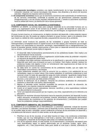 C. El componente tecnológico considera una rápida transformación de la base tecnológica de la
civilización industrial, con nuevas tecnologías más limpias, más eficientes y de ahorro de recursos
naturales, mitigando los impactos sobre el ambiente.
D. El componente económico busca que el crecimiento económico esté subordinado al mantenimiento
de los servicios ambientales, contemple la equidad con las generaciones presentes (equidad
intrageneracional) y con las futuras (equidad intergeneracional), y oriente el crecimiento económico
hacia la calidad del mismo y la distribución de la riqueza generada.
A. EL COMPONENTE SOCIAL DEL DESARROLLO SOSTENIBLE.
PRIMERO LA GENTE. La primera base para cualquier desarrollo es la comunidad humana con su
cultura y su organización social. El ser humano es el objetivo y gestor del desarrollo en cada zona o
región, considerando forzosamente su cultura, tradiciones, sus tecnologías, su organización social, etc.
El grupo humano local es, en consecuencia, el objetivo prioritario del desarrollo, si éste pretende mejorar
las condiciones de vida. No puede ser objetivo prioritario un grupo humano, ajeno a la población local,
que mejore su calidad de vida a expensas de ésta y saqueando los recursos de su ambiente.
La dimensión social involucra los aspectos de las sociedades o grupos humanos en toda su
heterogeneidad y complejidad actual. El capital humano es el más valioso y las inversiones que se hagan
para mejorar sus capacidades en educación, tecnología, responsabilidad intra e intergeneracional y en
buscar el bienestar general, tendrán repercusiones a futuro para un desarrollo armónico de la sociedad
con su entorno. La dimensión social implica lo siguiente:
1. El desarrollo debe fundamentarse prioritariamente en los pobladores locales. Esto implica una
descentralización de las acciones.
2. Se deben tener en cuenta la cultura y organización social locales antes de pretender «imponer»
un esquema de desarrollo desde fuera.
3. El poblador local debe participar activamente en la planificación y ejecución de las acciones de
desarrollo para sentir que el proyecto es suyo y no foráneo. Esto implica, también, resolver los
problemas locales más álgidos y tomar en consideración alas organizaciones de base de los
pobladores para la toma de decisiones.
4. Se debe tener en cuenta los conocimientos de los pobladores locales, que por siglos han
desarrollado conocimientos y tecnologías.
5. Lograr poblaciones estables que viven en armonía con su entorno y con satisfacción de sus
necesidades, según su propia cultura. Esto implica estabilizar el crecimiento poblacional a nivel
nacional y local, en base ala capacidad de carga del medio ambiente. Igualmente implica frenar
el crecimiento acelerado de la población para evitarlas tensiones graves en relación a los
recursos y a los servicios que debe prestar el Estado.
6. Ordenar la distribución de la población, frenando los procesos acelerados de urbanización,
mediante un desarrollo rural fuerte y descentralizado.
7. Mejorar el bienestar social, haciendo accesibles los servicios de salud, de educación, de
alimentación y de vivienda a todos los estratos sociales.
8. Invertir en el capital humano (educadores, técnicos, científicos y otros especialistas) mediante
una alta prioridad en la educación.
9. Tener una especial preocupación por las mujeres y los niños, especialmente en lo referente a la
educación.
10. Requiere de reorientar recursos financieros hacia los aspectos prioritarios del desarrollo humano
(salud, educación, erradicación de la pobreza, vivienda, alimentación, participación democrática)
y desconcentrar las inversiones en los aspectos de armamentismo y actividades que pueden
hacer los pobladores (delegar responsabilidades).
B. EL COMPONENTE AMBIENTAL DEL DESARROLLO SOSTENIBLE
EL AMBIENTE O LA ECONOMÍA DE LA NATURALEZA: La dimensión ambiental incluye los recursos
naturales y los factores favorables y adversos para el desarrollo humano. Existen factores naturales que
no se pueden dejar de lado o atropellar, porque conllevarían al fracaso de las actividades de desarrollo y
a la destrucción del entorno natural. En este sentido, es de alta prioridad:
1. Planificar el uso de los recursos, el cual debe hacerse en base a las condiciones ambientales
locales, que son muy heterogéneas a nivel local y nacional. Esto implica un alto esfuerzo en
investigación y desarrollo de tecnologías adecuadas a la realidad natural local.
2. Uno de los aspectos claves, en este sentido, es el ordenamiento o zonificación del espacio para
usos diversificados según la aptitud determinada por el ambiente (suelos, agua, clima,
vegetación, etc.). Este ordenamiento debe partir desde el nivel local o distrital, ordenando el
6
 
