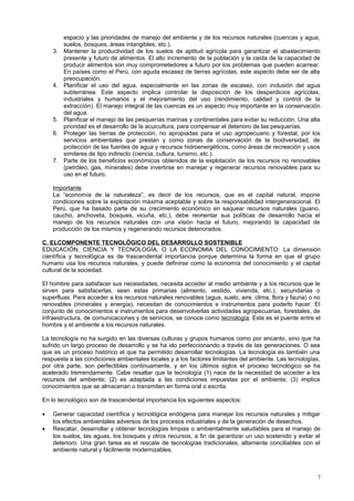 espacio y las prioridades de manejo del ambiente y de los recursos naturales (cuencas y agua,
suelos, bosques, áreas intangibles, etc.).
3. Mantener la productividad de los suelos de aptitud agrícola para garantizar el abastecimiento
presente y futuro de alimentos. El alto incremento de la población y la caída de la capacidad de
producir alimentos son muy comprometedores a futuro por los problemas que pueden acarrear.
En países como el Perú, con aguda escasez de tierras agrícolas, este aspecto debe ser de alta
preocupación.
4. Planificar el uso del agua, especialmente en las zonas de escasez, con inclusión del agua
subterránea. Este aspecto implica controlar la disposición de los desperdicios agrícolas,
industriales y humanos y el mejoramiento del uso (rendimiento, calidad y control de la
extracción). El manejo integral de las cuencas es un aspecto muy importante en la conservación
del agua.
5. Planificar el manejo de las pesquerías marinas y continentales para evitar su reducción. Una alta
prioridad es el desarrollo de la acuicultura, para compensar el deterioro de las pesquerías.
6. Proteger las tierras de protección, no apropiadas para el uso agropecuario y forestal, por los
servicios ambientales que prestan y como zonas de conservación de la biodiversidad, de
protección de las fuentes de agua y recursos hidroenergéticos, como áreas de recreación y usos
similares de tipo indirecto (ciencia, cultura, turismo, etc.).
7. Parte de los beneficios económicos obtenidos de la explotación de los recursos no renovables
(petróleo, gas, minerales) debe invertirse en manejar y regenerar recursos renovables para su
uso en el futuro.
Importante
La “economía de la naturaleza”, es decir de los recursos, que es el capital natural, impone
condiciones sobre la explotación máxima aceptable y sobre la responsabilidad intergeneracional. El
Perú, que ha basado parte de su crecimiento económico en saquear recursos naturales (guano,
caucho, anchoveta, bosques, vicuña, etc.), debe reorientar sus políticas de desarrollo hacia el
manejo de los recursos naturales con una visión hacia el futuro, mejorando la capacidad de
producción de los mismos y regenerando recursos deteriorados.
C. ELCOMPONENTE TECNOLÓGICO DEL DESARROLLO SOSTENIBLE
EDUCACIÓN, CIENCIA Y TECNOLOGÍA, O LA ECONOMIA DEL CONOCIMIENTO: La dimensión
científica y tecnológica es de trascendental importancia porque determina la forma en que el grupo
humano usa los recursos naturales, y puede definirse como la economía del conocimiento y el capital
cultural de la sociedad.
El hombre para satisfacer sus necesidades, necesita acceder al medio ambiente y a los recursos que le
sirven para satisfacerlas, sean estas primarias (alimento, vestido, vivienda, etc.), secundarias o
superfluas. Para acceder a los recursos naturales renovables (agua, suelo, aire, clima, flora y fauna) o no
renovables (minerales y energía), necesitan de conocimientos e instrumentos para poderlo hacer. El
conjunto de conocimientos e instrumentos para desenvolverlas actividades agropecuarias, forestales, de
infraestructura, de comunicaciones y de servicios, se conoce como tecnología. Este es el puente entre el
hombre y el ambiente a los recursos naturales.
La tecnología no ha surgido en las diversas culturas y grupos humanos como por encanto, sino que ha
sufrido un largo proceso de desarrollo y se ha ido perfeccionando a través de las generaciones. O sea
que es un proceso histórico el que ha permitido desarrollar tecnologías. La tecnología es también una
respuesta a las condiciones ambientales locales y a los factores limitantes del ambiente. Las tecnologías,
por otra parte, son perfectibles continuamente, y en los últimos siglos el proceso tecnológico se ha
acelerado tremendamente. Cabe resaltar que la tecnología (1) nace de la necesidad de acceder a los
recursos del ambiente; (2) es adaptada a las condiciones impuestas por el ambiente; (3) implica
conocimientos que se almacenan o transmiten en forma oral o escrita.
En lo tecnológico son de trascendental importancia los siguientes aspectos:
• Generar capacidad científica y tecnológica endógena para manejar los recursos naturales y mitigar
los efectos ambientales adversos de los procesos industriales y de la generación de desechos.
• Rescatar, desarrollar y obtener tecnologías limpias o ambientalmente saludables para el manejo de
los suelos, las aguas, los bosques y otros recursos, a fin de garantizar un uso sostenido y evitar el
deterioro. Una gran tarea es el rescate de tecnologías tradicionales, altamente conciliables con el
ambiente natural y fácilmente modernizables.
7
 