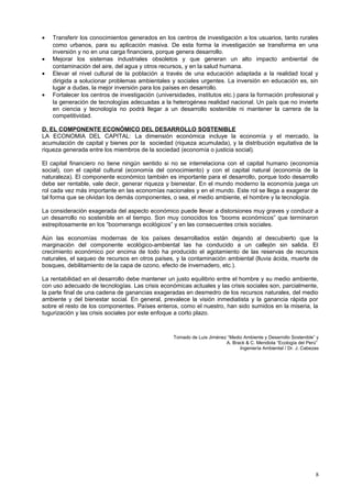 • Transferir los conocimientos generados en los centros de investigación a los usuarios, tanto rurales
como urbanos, para su aplicación masiva. De esta forma la investigación se transforma en una
inversión y no en una carga financiera, porque genera desarrollo.
• Mejorar los sistemas industriales obsoletos y que generan un alto impacto ambiental de
contaminación del aire, del agua y otros recursos, y en la salud humana.
• Elevar el nivel cultural de la población a través de una educación adaptada a la realidad local y
dirigida a solucionar problemas ambientales y sociales urgentes. La inversión en educación es, sin
lugar a dudas, la mejor inversión para los países en desarrollo.
• Fortalecer los centros de investigación (universidades, institutos etc.) para la formación profesional y
la generación de tecnologías adecuadas a la heterogénea realidad nacional. Un país que no invierte
en ciencia y tecnología no podrá llegar a un desarrollo sostenible ni mantener la carrera de la
competitividad.
D. EL COMPONENTE ECONÓMICO DEL DESARROLLO SOSTENIBLE
LA ECONOMIA DEL CAPITAL: La dimensión económica incluye la economía y el mercado, la
acumulación de capital y bienes por la sociedad (riqueza acumulada), y la distribución equitativa de la
riqueza generada entre los miembros de la sociedad (economía o justicia social).
El capital financiero no tiene ningún sentido si no se interrelaciona con el capital humano (economía
social), con el capital cultural (economía del conocimiento) y con el capital natural (economía de la
naturaleza). El componente económico también es importante para el desarrollo, porque todo desarrollo
debe ser rentable, vale decir, generar riqueza y bienestar. En el mundo moderno la economía juega un
rol cada vez más importante en las economías nacionales y en el mundo. Este rol se llega a exagerar de
tal forma que se olvidan los demás componentes, o sea, el medio ambiente, el hombre y la tecnología.
La consideración exagerada del aspecto económico puede llevar a distorsiones muy graves y conducir a
un desarrollo no sostenible en el tiempo. Son muy conocidos los “booms económicos” que terminaron
estrepitosamente en los “boomerangs ecológicos” y en las consecuentes crisis sociales.
Aún las economías modernas de los países desarrollados están dejando al descubierto que la
marginación del componente ecológico-ambiental las ha conducido a un callejón sin salida. El
crecimiento económico por encima de todo ha producido el agotamiento de las reservas de recursos
naturales, el saqueo de recursos en otros países, y la contaminación ambiental (lluvia ácida, muerte de
bosques, debilitamiento de la capa de ozono, efecto de invernadero, etc.).
La rentabilidad en el desarrollo debe mantener un justo equilibrio entre el hombre y su medio ambiente,
con uso adecuado de tecnologías. Las crisis económicas actuales y las crisis sociales son, parcialmente,
la parte final de una cadena de ganancias exageradas en desmedro de los recursos naturales, del medio
ambiente y del bienestar social. En general, prevalece la visión inmediatista y la ganancia rápida por
sobre el resto de los componentes. Países enteros, como el nuestro, han sido sumidos en la miseria, la
tugurización y las crisis sociales por este enfoque a corto plazo.
Tomado de Luis Jiménez “Medio Ambiente y Desarrollo Sostenible” y
A. Brack & C. Mendiola “Ecología del Perú”
Ingeniería Ambiental / Dr. J. Cabezas
8
 