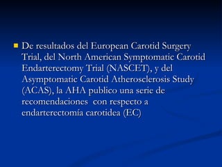 De resultados del European Carotid Surgery Trial, del North American Symptomatic Carotid Endarterectomy Trial (NASCET), y del Asymptomatic Carotid Atherosclerosis Study (ACAS), la AHA publico una serie de recomendaciones  con respecto a endarterectomía carotidea (EC ) 