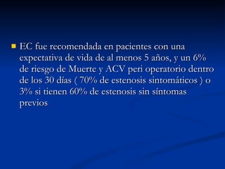 EC fue recomendada en pacientes con una expectativa de vida de al menos 5 años, y un 6% de riesgo de Muerte y ACV peri operatorio dentro de los 30 días ( 70% de estenosis sintomáticos ) o 3% si tienen 60% de estenosis sin síntomas previos 