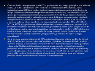 Criterios de eleccion aprovados por la FDA:  pacientes de alto riesgo quirurgico, con lesiones en la ACC o ACI sintomaticos (50% estenosis) o asintomaticos (80% stenosis). Estas indicaciones para SAC incluyen las  siguientes caracteristicas anatomicas y fisiologicas de riesgo: 2 o mas arterias coronarias proximales o mayores enfermas con estenosis > 70% , o que no puedan ser revascularizados, AI, IAM dentro de los 30 dias, y necesidad actual de revascularizacion carotidea, indicacion concurrente de By pass aoro coronario o cirugia de reemplazo valvular dentro de los 30 dias, oclusion contralateral de la ACI, en lista de TX ( corazon, pulmon, riñon, higado) o esta siendo evaluado para eso, Fey 30%, o CF III o > NYHA, VEF1 30%, paciente en dialisis, diabetes no controlada, reestenosis luego de EAC, pacientes con actual o post radiacion del cuello, pacientes en actual o post cirugia radcal del cuello , lesiones quirurgicamente inaccesibles (eg, lesions above the level of C2 or below the clavicle, lesions obstructed by tumors in the neck), paralisis espinal (inability to flex neck beyond neutral or kyphotic deformity), traqueostomia, y paralisis del nervio laringeo contralateral.  En le presente analisis, solamente el  9.7% no tenian . Exclusion criteria used in the pivotal ACCULINK for Revascularization  of Carotids in High-Risk Patients (ARCHeR) study14 were not imposed in these studies: patients with other potential sources of stroke (prosthetic valves, atrial fibrillation, bilateral severe carotid artery stenosis, etc), and other surgical procedures within the first 30 days had access to treatment with CAS despite the potentially confounding nature of these conditions on outcomes. The EX and C2 study protocols were approved by the local institutional review boards at all participating sites, and patients provided written informed consent previous to study treatment. 