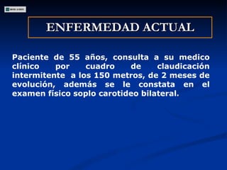 ENFERMEDAD ACTUAL Paciente de 55 años, consulta a su medico clínico por cuadro de claudicación intermitente  a los 150 metros, de 2 meses de evolución, además se le constata en el examen físico soplo carotideo bilateral . 