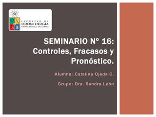 Alumna: Catalina Ojeda C.
Grupo: Dra. Sandra León
SEMINARIO Nº 16:
Controles, Fracasos y
Pronóstico.
 