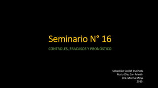Seminario N° 16
CONTROLES, FRACASOS Y PRONÓSTICO
Sebastián Colilaf Espinoza
Rocío Díaz San Martín
Dra. Milena Moya
2015.
 