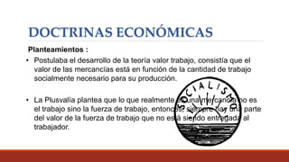 DOCTRINAS ECONÓMICAS
Planteamientos :
• Postulaba el desarrollo de la teoría valor trabajo, consistía que el
valor de las mercancías está en función de la cantidad de trabajo
socialmente necesario para su producción.
• La Plusvalía plantea que lo que realmente es una mercancía no es
el trabajo sino la fuerza de trabajo, entonces, siempre hay una parte
del valor de la fuerza de trabajo que no está siendo entregada al
trabajador.
 