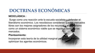DOCTRINAS ECONÓMICAS
NEOCLÁSICA :
Surge como una reacción ante la escuela socialista y defender el
liberalismo económico. Los neoclásicos consideran que los mercados
libres son los mejores asignadores de los recursos y el capitalismo
como un sistema económico viable que se regula a través de los
mercados.
Planteamiento:
Incorporan esta teoría de la utilidad marginal para explicar cómo
optimizan los agentes económicos.
 
