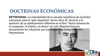 DOCTRINAS ECONÓMICAS
KEYNESIANA: La imposibilidad de la escuela neoclásica de encontrar
soluciones para la “gran depresión” de los años 30, llevaron a la
aparición de un planteamiento diferente en el libro “Teoría General de
la ocupación, el interés y el dinero” de John Maynard Keynes,
pensamiento tan influyente que sus seguidores fueron llamados
Keynesianos.
 