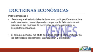 DOCTRINAS ECONÓMICAS
Planteamientos :
• Postula que el estado debe de tener una participación más activa
en la economía, con el objeto de compensar la falta de inversión
privada en los periodos de depresión, se debe garantizar la
estabilidad económica.
• El enfoque principal fue el de demanda efectiva como impulsor de
las actividades económicas: la producción y el empleo.
 