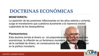 DOCTRINAS ECONÓMICAS
MONETARISTA:
La aparición de las presiones inflacionarias en los años setenta y ochenta,
surge el monetarismo que cuestiona duramente a la injerencia estatal,
culpándola de los desequilibrios.
Planteamientos:
Esta doctrina brinda al dinero un rol preponderante en las fluctuaciones
económicas, la inflación es un fenómeno monetario causado por exceso
de la cantidad de dinero, en consecuencia las soluciones deben de estar
en la política monetaria.
DOCENTE: GUNNAR TOLEDO
 