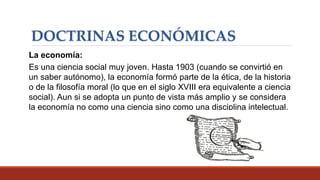 DOCTRINAS ECONÓMICAS
La economía:
Es una ciencia social muy joven. Hasta 1903 (cuando se convirtió en
un saber autónomo), la economía formó parte de la ética, de la historia
o de la filosofía moral (lo que en el siglo XVIII era equivalente a ciencia
social). Aun si se adopta un punto de vista más amplio y se considera
la economía no como una ciencia sino como una disciplina intelectual.
 