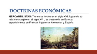 DOCTRINAS ECONÓMICAS
MERCANTILISTAS: Tiene sus inicios en el siglo XVI, logrando su
máximo apogeo en el siglo XVII, se desarrolla en Europa,
especialmente en Francia, Inglaterra, Alemania y España.
 