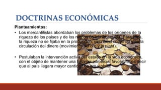 DOCTRINAS ECONÓMICAS
Planteamientos:
• Los mercantilistas abordaban los problemas de los orígenes de la
riqueza de los países y de los modos de incrementarla. Para ellos,
la riqueza no se fijaba en la producción, sino en el comercio y en la
circulación del dinero (movimiento del oro y la plata).
• Postulaban la intervención activa del estado en la vida económica,
con el objeto de mantener una balanza comercial favorable, es decir
que al país llegara mayor cantidad de oro y plata.
 