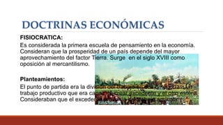 DOCTRINAS ECONÓMICAS
FISIOCRATICA:
Es considerada la primera escuela de pensamiento en la economía.
Consideran que la prosperidad de un país depende del mayor
aprovechamiento del factor Tierra. Surge en el siglo XVIII como
oposición al mercantilismo.
Planteamientos:
El punto de partida era la división del trabajo en dos categorías: un
trabajo productivo que era capaz de crear excedente y el otro estéril.
Consideraban que el excedente provenía del trabajo agrícola.
 