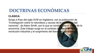 DOCTRINAS ECONÓMICAS
CLÁSICA:
Surge a fines del siglo XVIII en Inglaterra, con la publicación de
“Investigación sobre la naturaleza y causas de la riqueza de las
naciones”, de Adam Smith, por lo que es considerado el padre de la
economía. Este trabajo surge en el contexto del desarrollo de la
revolución industrial y el surgimiento del liberalismo económico.
 
