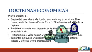 DOCTRINAS ECONÓMICAS
Planteamientos :
• Se planteó un sistema de libertad económica que permita el libre
comercio sin la intervención del Estado. El trabajo es la fuente de la
riqueza.
• En última instancia esta depende de la división del trabajo y la
especialización.
• Distinguieron el valor de uso y valor de cambio en los bienes. Para
aumentar la riqueza una nación se tenía que aumentar el factor
trabajo y el grado de su productividad.
 