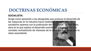 DOCTRINAS ECONÓMICAS
SOCIALISTA:
Surge como oposición a los desajustes que produce el desarrollo de
las maquinas en la industria hacia mediados del siglo XIX. El
socialismo aparece con la publicación del “El Capital” de Karl Marx,
obra en la que explica el desarrollo económico y social como una
constate contradicción de intereses de la clase predominante con la
clase ascendente.
 