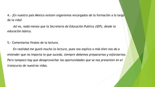 4.- ¿En nuestro país México existen organismos encargados de la formación a lo largo
de la vida?
Así es, nada menos que la Secretaría de Educación Publica (SEP), desde la
educación básica.
5.- Comentarios finales de la lectura.
En realidad me gustó mucho la lectura, pues nos explica o más bien nos da a
entender que no importa lo que suceda, siempre debemos prepararnos y esforzarnos.
Pero tampoco hay que desaprovechar las oportunidades que se nos presenten en el
transcurso de nuestras vidas.
 