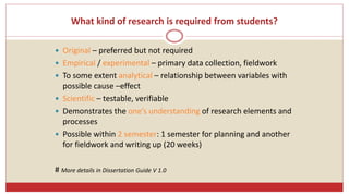 What kind of research is required from students?
 Original – preferred but not required
 Empirical / experimental – primary data collection, fieldwork
 To some extent analytical – relationship between variables with
possible cause –effect
 Scientific – testable, verifiable
 Demonstrates the one’s understanding of research elements and
processes
 Possible within 2 semester: 1 semester for planning and another
for fieldwork and writing up (20 weeks)
# More details in Dissertation Guide V 1.0
 
