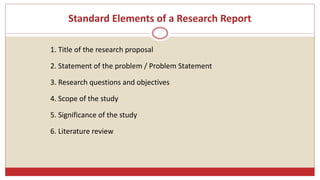 Standard Elements of a Research Report
1. Title of the research proposal
2. Statement of the problem / Problem Statement
3. Research questions and objectives
4. Scope of the study
5. Significance of the study
6. Literature review
 