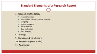 Standard Elements of a Research Report
7. Research methodology
 research design
 population, sample, sample size and
 sampling
 unit of analyses
 measurement
 data collection
 data analysis
8. Findings
9. Discussion & conclusions
10. References (MLA / APA)
11. Appendices
 