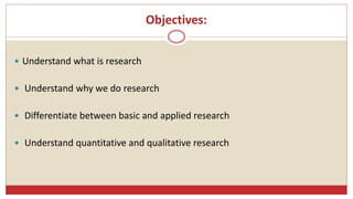 Objectives:
 Understand what is research
 Understand why we do research
 Differentiate between basic and applied research
 Understand quantitative and qualitative research
 