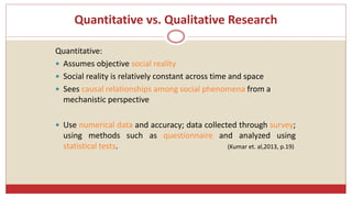 Quantitative vs. Qualitative Research
Quantitative:
 Assumes objective social reality
 Social reality is relatively constant across time and space
 Sees causal relationships among social phenomena from a
mechanistic perspective
 Use numerical data and accuracy; data collected through survey;
using methods such as questionnaire and analyzed using
statistical tests. (Kumar et. al,2013, p.19)
 