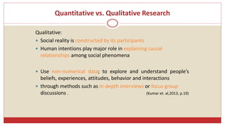 Quantitative vs. Qualitative Research
Qualitative:
 Social reality is constructed by its participants
 Human intentions play major role in explaining causal
relationships among social phenomena
 Use non-numerical data; to explore and understand people’s
beliefs, experiences, attitudes, behavior and interactions
 through methods such as in-depth interviews or focus group
discussions . (Kumar et. al,2013, p.19)
 