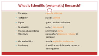 What is Scientific (systematic) Research?
 Purposive : specific objective
 Testability : can be verified
 Rigour : great care in examination
 Replicability : others can repeat it
 Precision & confidence : definitional clarity
 Objectivity : researcher’s biases are reduced or
removed
 Generalisability : can be applied to similar cases
 Parsimony : identification of the major causes or
consequences
 