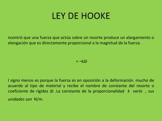 LEY DE HOOKE Encontró que una fuerza que actúa sobre un resorte produce un alargamiento o elongación que es directamente proporcional a la magnitud de la fuerza. F = −k Δ l El signo menos es porque la fuerza es en oposición a la deformación. mucho de acuerdo al tipo de material y recibe el nombre de constante del resorte o coeficiente de rigidez  Δ l .La constante de la proporcionalidad  k  varía  , sus unidades son  N/m.   