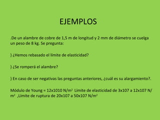 EJEMPLOS 1.De un alambre de cobre de 1,5 m de longitud y 2 mm de diámetro se cuelga un peso de 8 kg. Se pregunta: a) ¿Hemos rebasado el límite de elasticidad? b) ¿Se romperá el alambre? c) En caso de ser negativas las preguntas anteriores, ¿cuál es su alargamiento?. (Módulo de Young = 12x1010 N/m 2  Límite de elasticidad de 3x107 a 12x107 N/m 2   ,Límite de ruptura de 20x107 a 50x107 N/m 2  