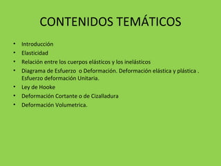 CONTENIDOS TEMÁTICOS Introducción Elasticidad Relación entre los cuerpos elásticos y los inelásticos Diagrama de Esfuerzo  o Deformación. Deformación elástica y plástica . Esfuerzo deformación Unitaria. Ley de Hooke Deformación Cortante o de Cizalladura Deformación Volumetrica. 