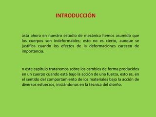 Hasta ahora en nuestro estudio de mecánica hemos asumido que los cuerpos son indeformables; esto no es cierto, aunque se justifica cuando los efectos de la deformaciones carecen de importancia. En este capítulo trataremos sobre los cambios de forma producidos en un cuerpo cuando está bajo la acción de una fuerza, esto es, en el sentido del comportamiento de los materiales bajo la acción de diversos esfuerzos, iniciándonos en la técnica del diseño. INTRODUCCIÓN 
