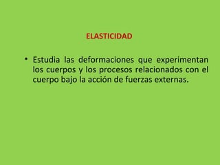 Estudia las deformaciones que experimentan los cuerpos y los procesos relacionados con el cuerpo bajo la acción de fuerzas externas. ELASTICIDAD 