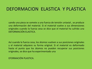DEFORMACION  ELASTICA  Y PLASTICA Cuando una pieza se somete a una fuerza de tensión uniaxial , se produce una deformación del material. Si el material vuelve a sus dimensiones originales cuando la fuerza cesa se dice que el material ha sufrido una DEFORMACIÓN ELASTICA. Así cuando la fuerza cesa, los átomos vuelven a sus posiciones originales y el material adquiere su forma original. Si el material es deformado hasta el punto que los átomos no pueden recuperar sus posiciones originales, se dice que ha experimentado una DEFORMACIÓN PLASTICA. 