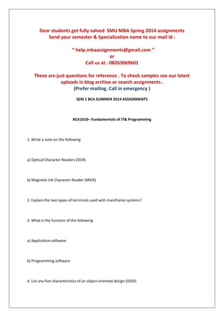Dear students get fully solved SMU MBA Spring 2014 assignments
Send your semester & Specialization name to our mail id :
“ help.mbaassignments@gmail.com ”
or
Call us at : 08263069601
These are just questions for reference . To check samples see our latest
uploads in blog archive or search assignments .
(Prefer mailing. Call in emergency )
SEM 1 BCA SUMMER 2014 ASSIGNMENTS
BCA1010– Fundamentals of IT& Programming
1. Write a note on the following
a) Optical Character Readers (OCR)
b) Magnetic Ink Character Reader (MICR)
2. Explain the two types of terminals used with mainframe systems?
3. What is the function of the following
a) Application software
b) Programming software
4. List any five characteristics of an object-oriented design (OOD).
 
