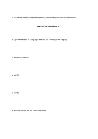 5. List the five major activities of an operating system in regard to process management.
BCA1020- PROGRAMMING IN C
1. Explain the history of C language. What are the advantages of C language?
2. Write short notes on:
a) scanf()
b) printf()
3. Describe about static and external variables.
 